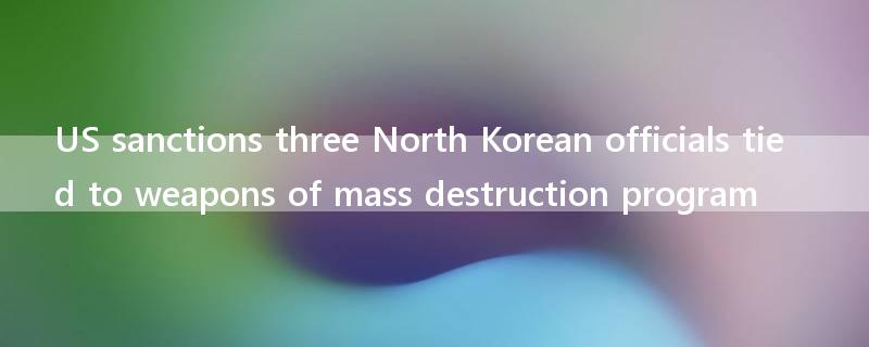 US sanctions three North Korean officials tied to weapons of mass destruction program